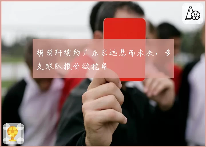 胡明轩续约广东宏远悬而未决,多支球队报价欲挖角
