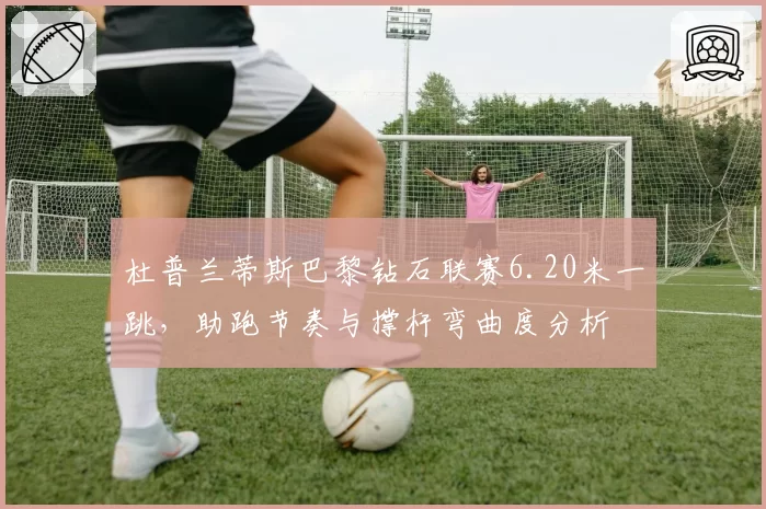 杜普兰蒂斯巴黎钻石联赛6.20米一跳，助跑节奏与撑杆弯曲度分析