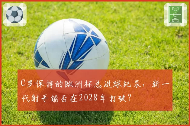 C罗保持的欧洲杯总进球纪录,新一代射手能否在2028年打破?
