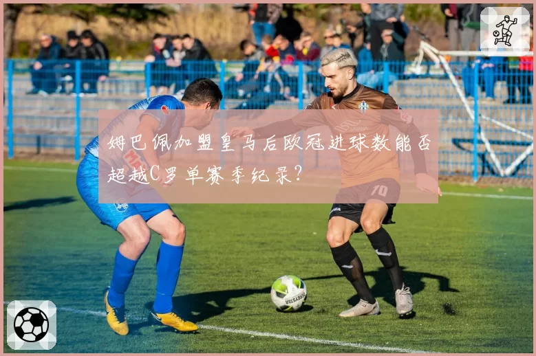 姆巴佩加盟皇马后欧冠进球数能否超越C罗单赛季纪录？