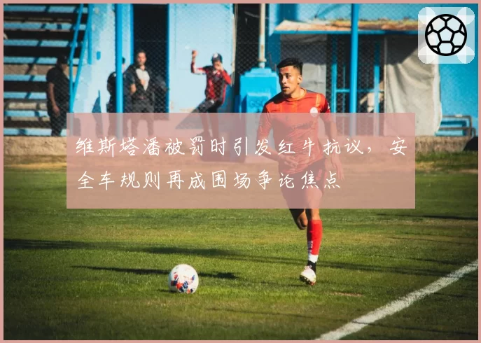 维斯塔潘被罚时引发红牛抗议，安全车规则再成围场争论焦点