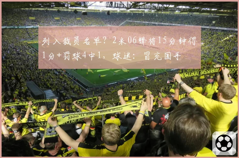 列入裁员名单？2米06锋将15分钟得1分+罚球4中1，球迷：冒充国手