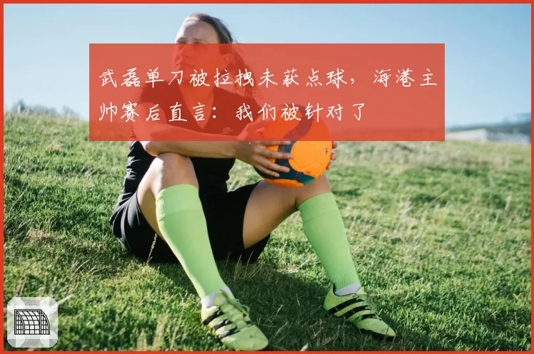 武磊单刀被拉拽未获点球,海港主帅赛后直言:我们被针对了